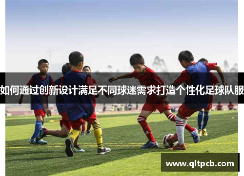 如何通过创新设计满足不同球迷需求打造个性化足球队服
